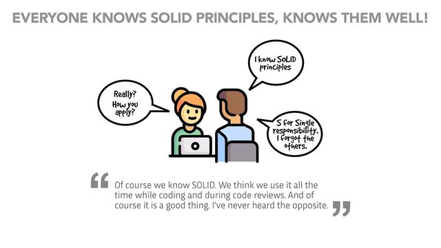 I know SOLID
principles
Really?
How you
apply?
S for Single
responsibility.
I forgot the
others.
Of course we know SOLID. We think we use it all the
time while coding and during code reviews. And of
course it is a good thing. I've never heard the opposite.
EVERYONE KNOWS SOLID PRINCIPLES, KNOWS THEM WELL!
