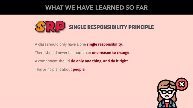 SINGLE RESPONSIBILITY PRINCIPLE
A class should only have a one single responsibility.
There should never be more than one reason to change.
A component should do only one thing, and do it right.
This principle is about people.
WHAT WE HAVE LEARNED SO FAR
SRP
