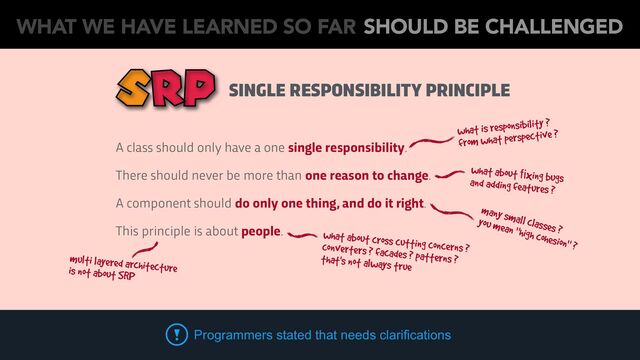 SINGLE RESPONSIBILITY PRINCIPLE
what is responsibility ?
from what perspective ?
many small classes ?
you mean "high cohesion" ?
what about ﬁxing bugs
and adding features ?
what about cross cutting concerns ?
converters ? facades ? patterns ?
that's not always true
A class should only have a one single responsibility.
There should never be more than one reason to change.
A component should do only one thing, and do it right.
This principle is about people.
multi layered architecture
is not about SRP
Programmers stated that needs clarifications
WHAT WE HAVE LEARNED SO FAR SHOULD BE CHALLENGED
SRP
