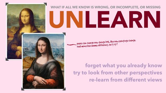 UNLEARN
forget what you already know
try to look from other perspectives
re-learn from different views
WHAT IF ALL WE KNOW IS WRONG, OR INCOMPLETE, OR MISSING
years can change how things look, like how paintings change.
real mona lisa seems different, isn’t it ?
