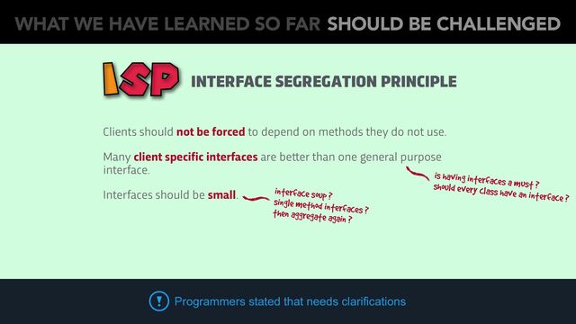 Clients should not be forced to depend on methods they do not use.
Many client specific interfaces are be
tt
er than one general purpose
interface.
Interfaces should be small.
Programmers stated that needs clarifications
is having interfaces a must ?
should every class have an interface ?
interface soup ?
single method interfaces ?
then aggregate again ?
INTERFACE SEGREGATION PRINCIPLE
WHAT WE HAVE LEARNED SO FAR SHOULD BE CHALLENGED
ISP
WHAT WE HAVE LEARNED SO FAR SHOULD BE CHALLENGED
