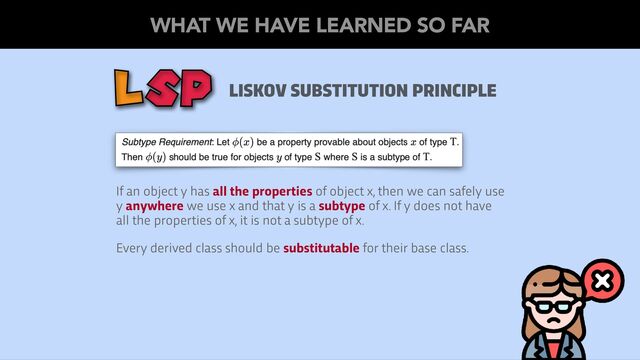LISKOV SUBSTITUTION PRINCIPLE
LSP
If an object y has all the properties of object x, then we can safely use
y anywhere we use x and that y is a subtype of x. If y does not have
all the properties of x, it is not a subtype of x.
Every derived class should be substitutable for their base class.
WHAT WE HAVE LEARNED SO FAR
