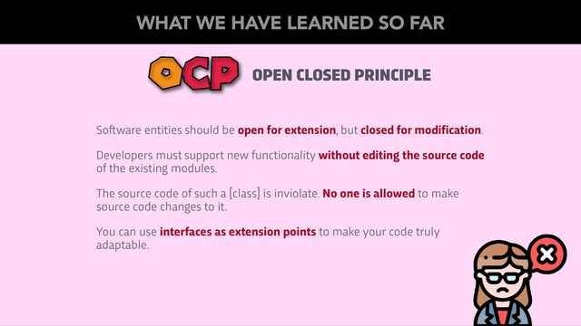 OPEN CLOSED PRINCIPLE
OCP
So
ft
ware entities should be open for extension, but closed for modification.
Developers must support new functionality without editing the source code
of the existing modules.
The source code of such a [class] is inviolate. No one is allowed to make
source code changes to it.
You can use interfaces as extension points to make your code truly
adaptable.
WHAT WE HAVE LEARNED SO FAR
