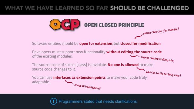 OPEN CLOSED PRINCIPLE
OCP
So
ft
ware entities should be open for extension, but closed for modification.
Developers must support new functionality without editing the source code
of the existing modules.
The source code of such a [class] is inviolate. No one is allowed to make
source code changes to it.
You can use interfaces as extension points to make your code truly
adaptable.
Programmers stated that needs clarifications
source code can’t be changed ?
who can write perfect code ?
abuse of inheritance ?
change requires refactoring
WHAT WE HAVE LEARNED SO FAR SHOULD BE CHALLENGED
WHAT WE HAVE LEARNED SO FAR SHOULD BE CHALLENGED
