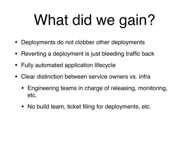 What did we gain?
• Deployments do not clobber other deployments
• Reverting a deployment is just bleeding trafﬁc back
• Fully automated application lifecycle
• Clear distinction between service owners vs. infra
• Engineering teams in charge of releasing, monitoring,
etc.
• No build team, ticket ﬁling for deployments, etc.
