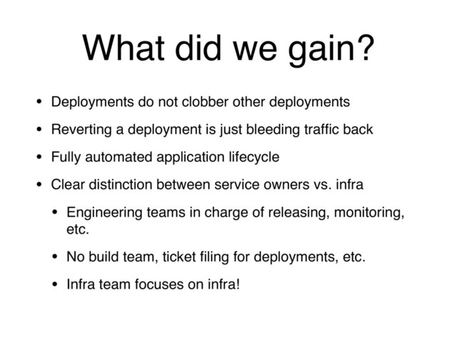 What did we gain?
• Deployments do not clobber other deployments
• Reverting a deployment is just bleeding trafﬁc back
• Fully automated application lifecycle
• Clear distinction between service owners vs. infra
• Engineering teams in charge of releasing, monitoring,
etc.
• No build team, ticket ﬁling for deployments, etc.
• Infra team focuses on infra!
