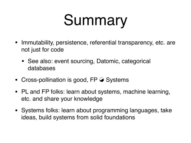 Summary
• Immutability, persistence, referential transparency, etc. are
not just for code
• See also: event sourcing, Datomic, categorical
databases
• Cross-pollination is good, FP ⇘ Systems
• PL and FP folks: learn about systems, machine learning,
etc. and share your knowledge
• Systems folks: learn about programming languages, take
ideas, build systems from solid foundations
