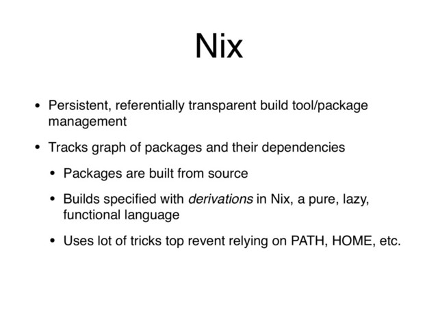 Nix
• Persistent, referentially transparent build tool/package
management
• Tracks graph of packages and their dependencies
• Packages are built from source
• Builds speciﬁed with derivations in Nix, a pure, lazy,
functional language
• Uses lot of tricks top revent relying on PATH, HOME, etc.
