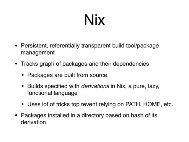 Nix
• Persistent, referentially transparent build tool/package
management
• Tracks graph of packages and their dependencies
• Packages are built from source
• Builds speciﬁed with derivations in Nix, a pure, lazy,
functional language
• Uses lot of tricks top revent relying on PATH, HOME, etc.
• Packages installed in a directory based on hash of its
derivation
