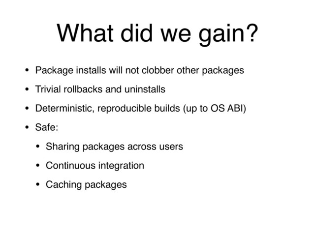 What did we gain?
• Package installs will not clobber other packages
• Trivial rollbacks and uninstalls
• Deterministic, reproducible builds (up to OS ABI)
• Safe:
• Sharing packages across users
• Continuous integration
• Caching packages
