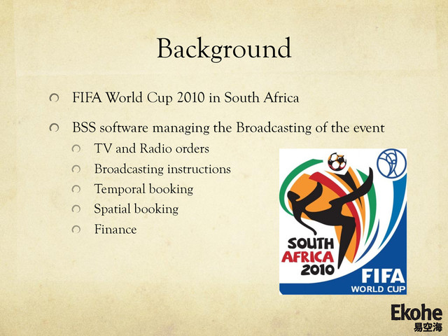 Background
!   FIFA World Cup 2010 in South Africa
!   BSS software managing the Broadcasting of the event
!   TV and Radio orders
!   Broadcasting instructions
!   Temporal booking
!   Spatial booking
!   Finance
