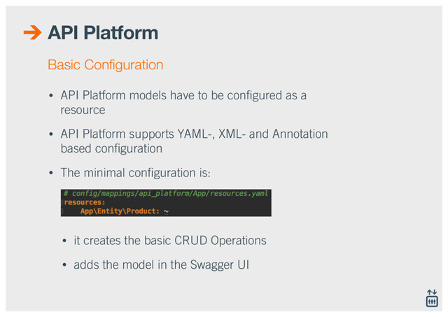 API Platform
• API Platform models have to be conﬁgured as a
resource
• API Platform supports YAML-, XML- and Annotation
based conﬁguration
• The minimal conﬁguration is: 
 
 
• it creates the basic CRUD Operations
• adds the model in the Swagger UI
Basic Conﬁguration
