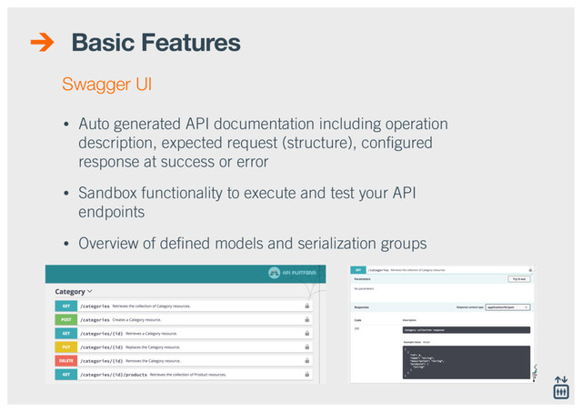 Basic Features
• Auto generated API documentation including operation
description, expected request (structure), conﬁgured
response at success or error
• Sandbox functionality to execute and test your API
endpoints
• Overview of deﬁned models and serialization groups
Swagger UI
