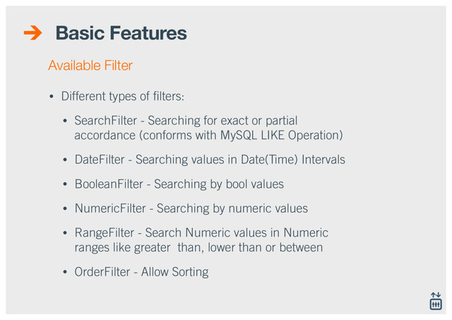 Basic Features
• Different types of ﬁlters:
• SearchFilter - Searching for exact or partial
accordance (conforms with MySQL LIKE Operation)
• DateFilter - Searching values in Date(Time) Intervals
• BooleanFilter - Searching by bool values
• NumericFilter - Searching by numeric values
• RangeFilter - Search Numeric values in Numeric
ranges like greater than, lower than or between
• OrderFilter - Allow Sorting
Available Filter
