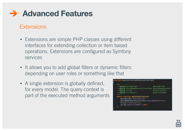 Advanced Features
• Extensions are simple PHP classes using different
interfaces for extending collection or item based
operations. Extensions are conﬁgured as Symfony
services
• It allows you to add global ﬁlters or dynamic ﬁlters
depending on user roles or something like that
• A single extension is globally deﬁned,  
for every model. The query context is 
part of the executed method arguments
Extensions
