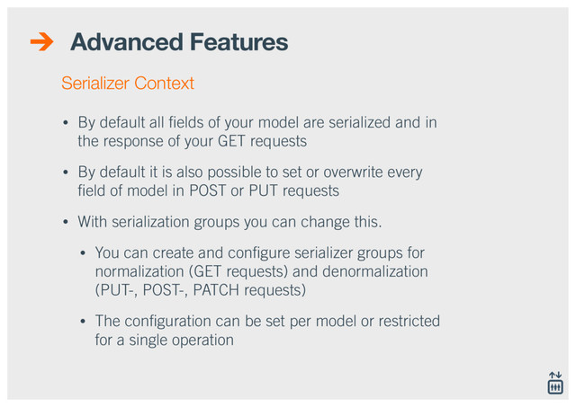 Advanced Features
• By default all ﬁelds of your model are serialized and in
the response of your GET requests
• By default it is also possible to set or overwrite every
ﬁeld of model in POST or PUT requests
• With serialization groups you can change this.
• You can create and conﬁgure serializer groups for
normalization (GET requests) and denormalization
(PUT-, POST-, PATCH requests)
• The conﬁguration can be set per model or restricted
for a single operation
Serializer Context
