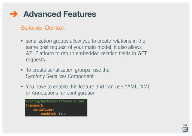 Advanced Features
• serialization groups allow you to create relations in the
same post request of your main model, it also allows
API Platform to return embedded relation ﬁelds in GET
requests
• To create serialization groups, use the  
Symfony Serializer Component
• You have to enable this feature and can use YAML, XML
or Annotations for conﬁguration
Serializer Context
