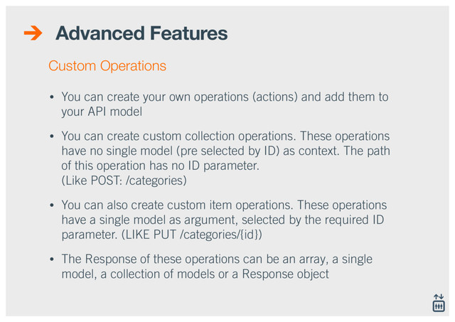 Advanced Features
• You can create your own operations (actions) and add them to
your API model
• You can create custom collection operations. These operations
have no single model (pre selected by ID) as context. The path
of this operation has no ID parameter. 
(Like POST: /categories)
• You can also create custom item operations. These operations
have a single model as argument, selected by the required ID
parameter. (LIKE PUT /categories/{id})
• The Response of these operations can be an array, a single
model, a collection of models or a Response object
Custom Operations
