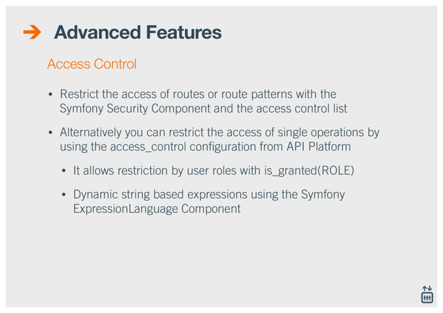 Advanced Features
• Restrict the access of routes or route patterns with the
Symfony Security Component and the access control list
• Alternatively you can restrict the access of single operations by
using the access_control conﬁguration from API Platform
• It allows restriction by user roles with is_granted(ROLE)
• Dynamic string based expressions using the Symfony
ExpressionLanguage Component
Access Control
