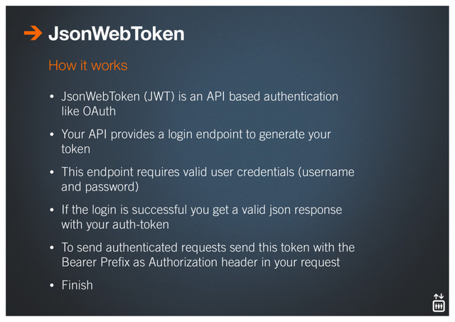 JsonWebToken
• JsonWebToken (JWT) is an API based authentication
like OAuth
• Your API provides a login endpoint to generate your
token
• This endpoint requires valid user credentials (username
and password)
• If the login is successful you get a valid json response
with your auth-token
• To send authenticated requests send this token with the
Bearer Preﬁx as Authorization header in your request
• Finish
How it works
