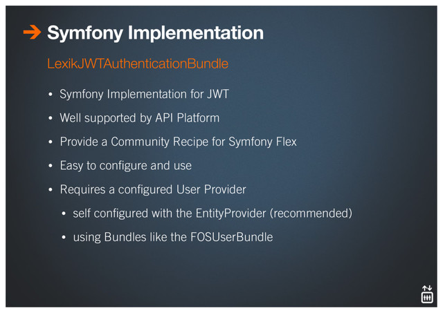 Symfony Implementation
• Symfony Implementation for JWT
• Well supported by API Platform
• Provide a Community Recipe for Symfony Flex
• Easy to conﬁgure and use
• Requires a conﬁgured User Provider
• self conﬁgured with the EntityProvider (recommended)
• using Bundles like the FOSUserBundle
LexikJWTAuthenticationBundle
