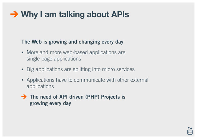 Why I am talking about APIs
The Web is growing and changing every day
• More and more web-based applications are  
single page applications
• Big applications are splitting into micro services
• Applications have to communicate with other external
applications
The need of API driven (PHP) Projects is 
growing every day
