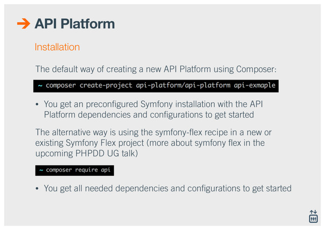 API Platform
The default way of creating a new API Platform using Composer:
• You get an preconﬁgured Symfony installation with the API
Platform dependencies and conﬁgurations to get started
The alternative way is using the symfony-ﬂex recipe in a new or
existing Symfony Flex project (more about symfony ﬂex in the
upcoming PHPDD UG talk)
• You get all needed dependencies and conﬁgurations to get started
Installation
