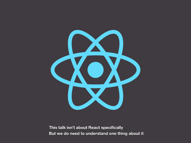 This talk isn’t about React speciﬁcally
But we do need to understand one thing about it

