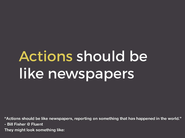 Actions should be
like newspapers
“Actions should be like newspapers, reporting on something that has happened in the world.”
- Bill Fisher @ Fluent
They might look something like:
