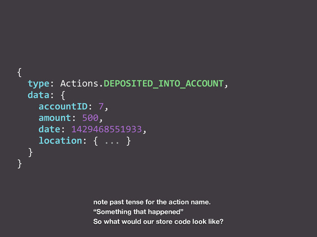 {	  
	  	  type:	  Actions.DEPOSITED_INTO_ACCOUNT,	  
	  	  data:	  {	  
	  	  	  	  accountID:	  7,	  
	  	  	  	  amount:	  500,	  
	  	  	  	  date:	  1429468551933,	  
	  	  	  	  location:	  {	  ...	  }	  
	  	  }	  
}
note past tense for the action name.
“Something that happened”
So what would our store code look like?
