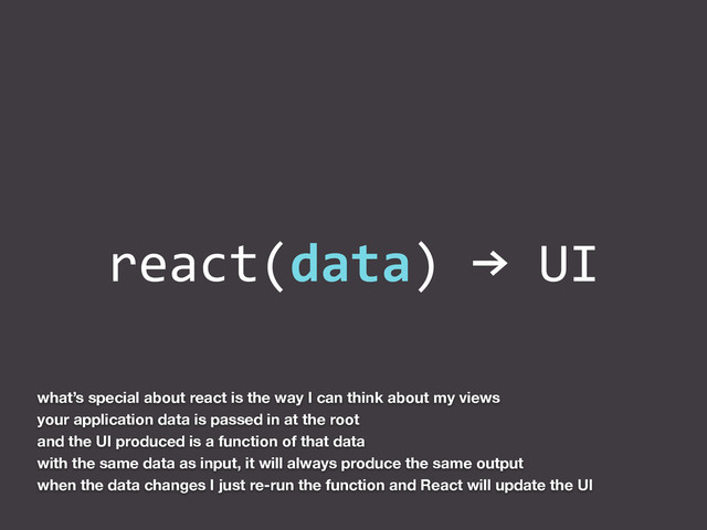 react(data)	  →	  UI
what’s special about react is the way I can think about my views
your application data is passed in at the root
and the UI produced is a function of that data
with the same data as input, it will always produce the same output
when the data changes I just re-run the function and React will update the UI
