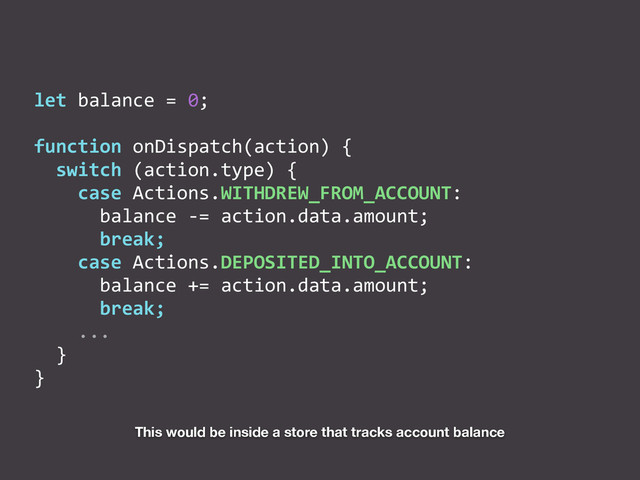 let	  balance	  =	  0;	  
function	  onDispatch(action)	  {	  
	  	  switch	  (action.type)	  {	  
	  	  	  	  case	  Actions.WITHDREW_FROM_ACCOUNT:	  
	  	  	  	  	  	  balance	  -­‐=	  action.data.amount;	  
	  	  	  	  	  	  break;	  
	  	  	  	  case	  Actions.DEPOSITED_INTO_ACCOUNT:	  
	  	  	  	  	  	  balance	  +=	  action.data.amount;	  
	  	  	  	  	  	  break;	  
	  	  	  	  ...	  
	  	  }	  
}
This would be inside a store that tracks account balance
