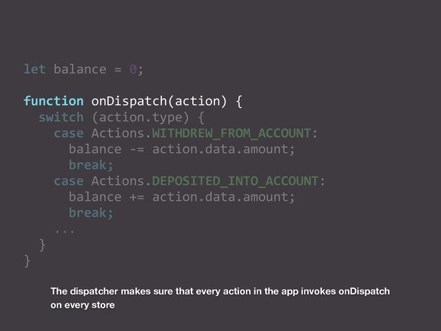 let	  balance	  =	  0;	  
function	  onDispatch(action)	  {	  
	  	  switch	  (action.type)	  {	  
	  	  	  	  case	  Actions.WITHDREW_FROM_ACCOUNT:	  
	  	  	  	  	  	  balance	  -­‐=	  action.data.amount;	  
	  	  	  	  	  	  break;	  
	  	  	  	  case	  Actions.DEPOSITED_INTO_ACCOUNT:	  
	  	  	  	  	  	  balance	  +=	  action.data.amount;	  
	  	  	  	  	  	  break;	  
	  	  	  	  ...	  
	  	  }	  
}
The dispatcher makes sure that every action in the app invokes onDispatch
on every store
