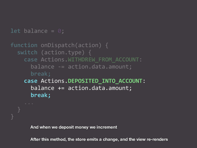 let	  balance	  =	  0;	  
function	  onDispatch(action)	  {	  
	  	  switch	  (action.type)	  {	  
	  	  	  	  case	  Actions.WITHDREW_FROM_ACCOUNT:	  
	  	  	  	  	  	  balance	  -­‐=	  action.data.amount;	  
	  	  	  	  	  	  break;	  
	  	  	  	  case	  Actions.DEPOSITED_INTO_ACCOUNT:	  
	  	  	  	  	  	  balance	  +=	  action.data.amount;	  
	  	  	  	  	  	  break;	  
	  	  	  	  ...	  
	  	  }	  
}
And when we deposit money we increment
After this method, the store emits a change, and the view re-renders
