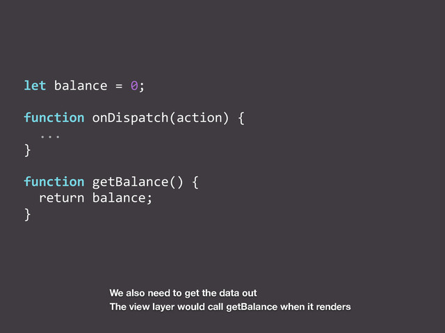 let	  balance	  =	  0;	  
function	  onDispatch(action)	  {	  
	  	  ...	  
}	  
function	  getBalance()	  {	  
	  	  return	  balance;	  
}
We also need to get the data out
The view layer would call getBalance when it renders
