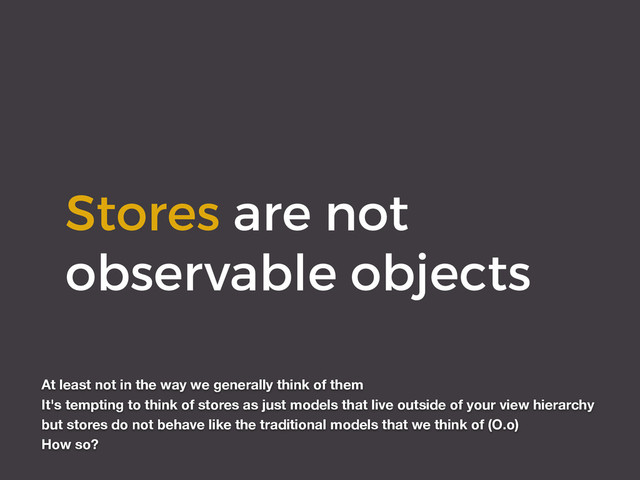 Stores are not
observable objects
At least not in the way we generally think of them
It's tempting to think of stores as just models that live outside of your view hierarchy
but stores do not behave like the traditional models that we think of (O.o)
How so?

