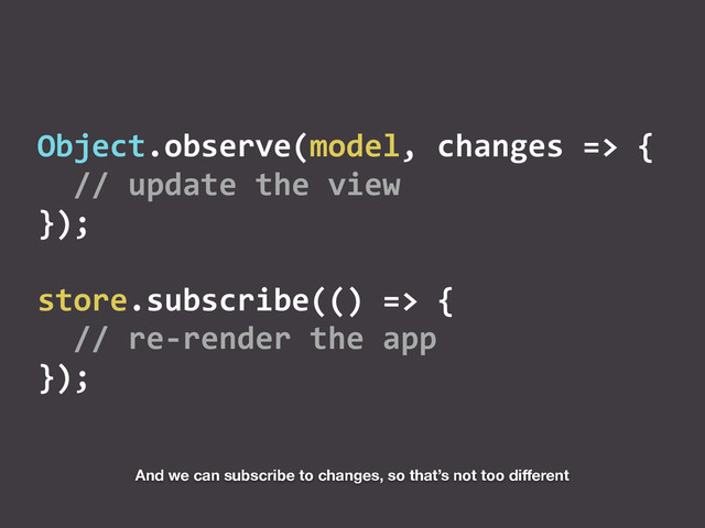 Object.observe(model,	  changes	  =>	  {	  
	  	  //	  update	  the	  view	  
});	  
store.subscribe(()	  =>	  {	  
	  	  //	  re-­‐render	  the	  app	  
});
And we can subscribe to changes, so that’s not too diﬀerent
