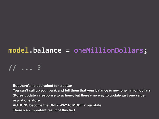 model.balance	  =	  oneMillionDollars;	  
//	  ...	  ?
But there’s no equivalent for a setter
You can’t call up your bank and tell them that your balance is now one million dollars
Stores update in response to actions, but there’s no way to update just one value,
or just one store
ACTIONS become the ONLY WAY to MODIFY our state
There’s an important result of this fact
