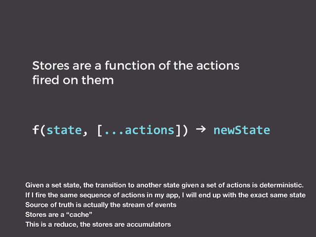 Stores are a function of the actions
ﬁred on them
f(state,	  [...actions])	  →	  newState
Given a set state, the transition to another state given a set of actions is deterministic.
If I ﬁre the same sequence of actions in my app, I will end up with the exact same state
Source of truth is actually the stream of events
Stores are a “cache”
This is a reduce, the stores are accumulators
