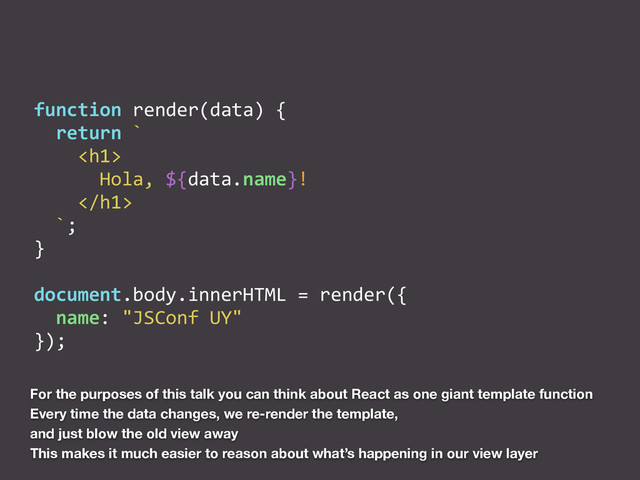 function	  render(data)	  {	  
	  	  return	  `	  
	  	  	  	  <h1>	  
	  	  	  	  	  	  Hola,	  ${data.name}!	  
	  	  	  	  </h1>	  
	  	  `;	  
}	  
document.body.innerHTML	  =	  render({	  
	  	  name:	  "JSConf	  UY"	  	  
});
For the purposes of this talk you can think about React as one giant template function
Every time the data changes, we re-render the template,
and just blow the old view away
This makes it much easier to reason about what’s happening in our view layer
