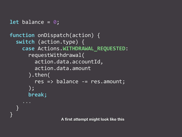 let	  balance	  =	  0;	  
function	  onDispatch(action)	  {	  
	  	  switch	  (action.type)	  {	  
	  	  	  	  case	  Actions.WITHDRAWAL_REQUESTED:	  
	  	  	  	  	  	  requestWithdrawal(	  
	  	  	  	  	  	  	  	  action.data.accountId,	  
	  	  	  	  	  	  	  	  action.data.amount	  
	  	  	  	  	  	  ).then(	  
	  	  	  	  	  	  	  	  res	  =>	  balance	  -­‐=	  res.amount;	  
	  	  	  	  	  	  );	  
	  	  	  	  	  	  break;	  
	  	  	  	  ...	  
	  	  }	  
}
A ﬁrst attempt might look like this
