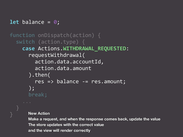 let	  balance	  =	  0;	  
function	  onDispatch(action)	  {	  
	  	  switch	  (action.type)	  {	  
	  	  	  	  case	  Actions.WITHDRAWAL_REQUESTED:	  
	  	  	  	  	  	  requestWithdrawal(	  
	  	  	  	  	  	  	  	  action.data.accountId,	  
	  	  	  	  	  	  	  	  action.data.amount	  
	  	  	  	  	  	  ).then(	  
	  	  	  	  	  	  	  	  res	  =>	  balance	  -­‐=	  res.amount;	  
	  	  	  	  	  	  );	  
	  	  	  	  	  	  break;	  
	  	  	  	  ...	  
	  	  }	  
} New Action
Make a request, and when the response comes back, update the value
The store updates with the correct value
and the view will render correctly
