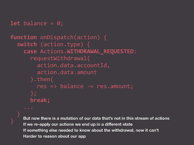 let	  balance	  =	  0;	  
function	  onDispatch(action)	  {	  
	  	  switch	  (action.type)	  {	  
	  	  	  	  case	  Actions.WITHDRAWAL_REQUESTED:	  
	  	  	  	  	  	  requestWithdrawal(	  
	  	  	  	  	  	  	  	  action.data.accountId,	  
	  	  	  	  	  	  	  	  action.data.amount	  
	  	  	  	  	  	  ).then(	  
	  	  	  	  	  	  	  	  res	  =>	  balance	  -­‐=	  res.amount;	  
	  	  	  	  	  	  );	  
	  	  	  	  	  	  break;	  
	  	  	  	  ...	  
	  	  }	  
} But now there is a mutation of our data that’s not in this stream of actions
If we re-apply our actions we end up in a diﬀerent state
If something else needed to know about the withdrawal, now it can’t
Harder to reason about our app
