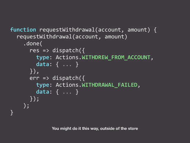 function	  requestWithdrawal(account,	  amount)	  {	  
	  	  requestWithdrawal(account,	  amount)	  
	  	  	  	  .done(	  
	  	  	  	  	  	  res	  =>	  dispatch({	  
	  	  	  	  	  	  	  	  type:	  Actions.WITHDREW_FROM_ACCOUNT,	  
	  	  	  	  	  	  	  	  data:	  {	  ...	  }	  
	  	  	  	  	  	  }),	  
	  	  	  	  	  	  err	  =>	  dispatch({	  
	  	  	  	  	  	  	  	  type:	  Actions.WITHDRAWAL_FAILED,	  
	  	  	  	  	  	  	  	  data:	  {	  ...	  }	  
	  	  	  	  	  	  });	  
	  	  	  	  );	  
}
You might do it this way, outside of the store

