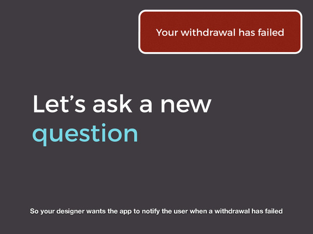 Let’s ask a new
question
Your withdrawal has failed
So your designer wants the app to notify the user when a withdrawal has failed
