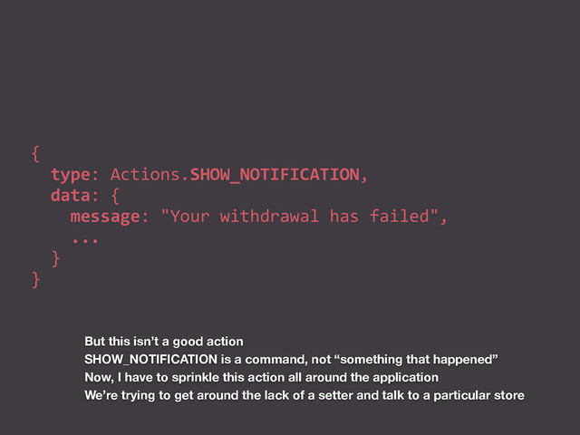 {	  
	  	  type:	  Actions.SHOW_NOTIFICATION,	  
	  	  data:	  {	  
	  	  	  	  message:	  "Your	  withdrawal	  has	  failed",	  
	  	  	  	  ...	  
	  	  }	  
}
But this isn’t a good action
SHOW_NOTIFICATION is a command, not “something that happened”
Now, I have to sprinkle this action all around the application
We’re trying to get around the lack of a setter and talk to a particular store
