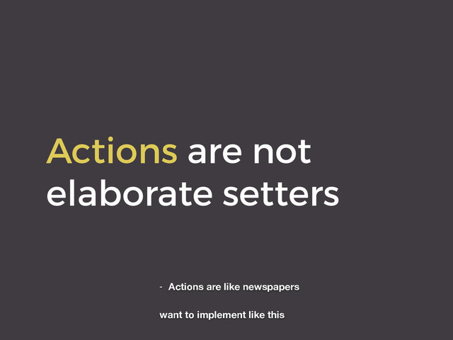 Actions are not
elaborate setters
- Actions are like newspapers
want to implement like this
