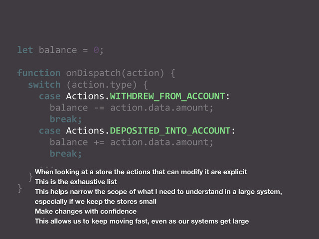let	  balance	  =	  0;	  
function	  onDispatch(action)	  {	  
	  	  switch	  (action.type)	  {	  
	  	  	  	  case	  Actions.WITHDREW_FROM_ACCOUNT:	  
	  	  	  	  	  	  balance	  -­‐=	  action.data.amount;	  
	  	  	  	  	  	  break;	  
	  	  	  	  case	  Actions.DEPOSITED_INTO_ACCOUNT:	  
	  	  	  	  	  	  balance	  +=	  action.data.amount;	  
	  	  	  	  	  	  break;	  
	  	  	  	  ...	  
	  	  }	  
}
When looking at a store the actions that can modify it are explicit
This is the exhaustive list
This helps narrow the scope of what I need to understand in a large system,
especially if we keep the stores small
Make changes with conﬁdence
This allows us to keep moving fast, even as our systems get large

