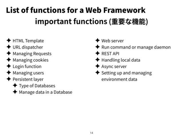 List of functions for a Web Framework
important functions ( )
✦ HTML Template
✦ URL dispatcher
✦ Managing Requests
✦ Managing cookies
✦ Login function
✦ Managing users
✦ Persistent layer
✦ Type of Databases
✦ Manage data in a Database
✦ Web server
✦ Run command or manage daemon
✦ REST API
✦ Handling local data
✦ Async server
✦ Setting up and managing
environment data
!14
