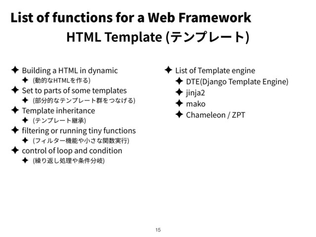 List of functions for a Web Framework
HTML Template ( )
✦ Building a HTML in dynamic
✦ ( HTML )
✦ Set to parts of some templates
✦ ( )
✦ Template inheritance
✦ ( )
✦ ltering or running tiny functions
✦ ( )
✦ control of loop and condition
✦ ( )
✦ List of Template engine
✦ DTE(Django Template Engine)
✦ jinja2
✦ mako
✦ Chameleon / ZPT
!15
